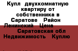 Купл. двухкомнатную квартиру от собственника в Саратове › Район ­ Ленинский › Цена ­ 1 900 000 - Саратовская обл. Недвижимость » Куплю   